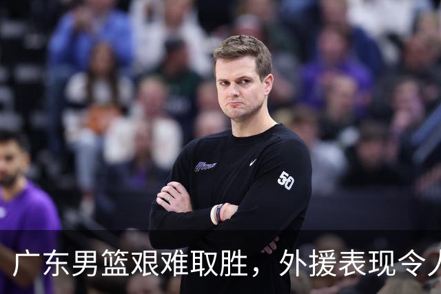 广东男篮艰难取胜，外援表现令人堪忧